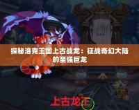 探秘洛克王國上古戰龍：征戰奇幻大陸的至強巨龍