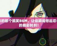 火影的那個(gè)搞笑BGM，讓你瞬間想起忍者們的精彩時(shí)刻！