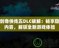 仙劍奇?zhèn)b傳五DLC破解：暢享隱藏內(nèi)容，解鎖全新游戲體驗(yàn)