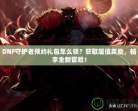 DNF守護者預約禮包怎么領？獲取超值獎勵，暢享全新冒險！