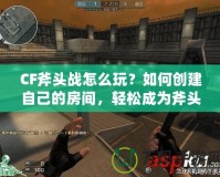 CF斧頭戰怎么玩？如何創建自己的房間，輕松成為斧頭戰的主宰！