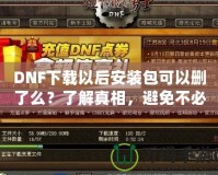 DNF下載以后安裝包可以刪了么？了解真相，避免不必要的麻煩！