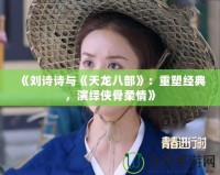 《劉詩詩與《天龍八部》：重塑經典，演繹俠骨柔情》