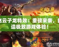 趙云子龍特效：重磅來襲，打造極致游戲體驗！