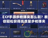 《CF手游步槍彈夾怎么刷？教你輕松獲得高質(zhì)量步槍彈夾！