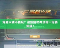 穿越火線不能玩？這些解決辦法你一定要知道！