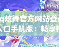 qq炫舞官方網站登錄入口手機版：暢享指尖舞動，隨時隨地舞動人生