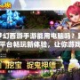 夢幻西游手游能用電腦嗎？跨平臺暢玩新體驗，讓你游戲更順暢！