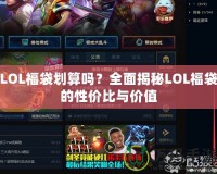 LOL福袋劃算嗎？全面揭秘LOL福袋的性價比與價值