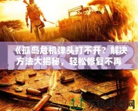 《孤島危機(jī)彈頭打不開？解決方法大揭秘，輕松修復(fù)不再煩惱！》