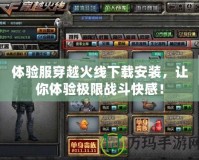 體驗服穿越火線下載安裝，讓你體驗極限戰斗快感！
