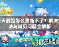 天天酷跑怎么更新不了？解決方法與常見問題全解析