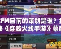 CFM目前的策劃是誰？揭秘《穿越火線手游》幕后策劃團(tuán)隊(duì)！