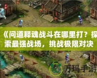 《問(wèn)道釋魂戰(zhàn)斗在哪里打？探索最強(qiáng)戰(zhàn)場(chǎng)，挑戰(zhàn)極限對(duì)決》