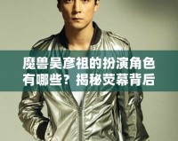魔獸吳彥祖的扮演角色有哪些？揭秘熒幕背后的傳奇男神
