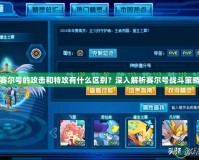 賽爾號的攻擊和特攻有什么區別？深入解析賽爾號戰斗策略