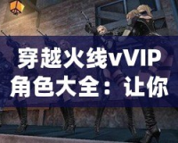 穿越火線vVIP角色大全：讓你暢享游戲榮耀與特權