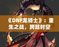 《DNF龍騎士》：重生之戰(zhàn)，跨越時空的傳奇英雄