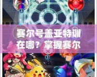 賽爾號蓋亞特訓在哪？掌握賽爾號最強訓練秘籍，帶你快速提升戰力！