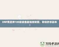 DNF男武神100級裝備最強搭配圖，助你秒殺副本！