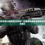 《使命召喚OL配置要求高嗎？全面解析游戲流暢體驗(yàn)的硬件標(biāo)準(zhǔn)》