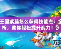 《洛克王國紫藤怎么獲得技能點：全方位解析，助你輕松提升戰力！》