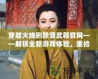 穿越火線刪除源武器官網(wǎng)——解鎖全新游戲體驗(yàn)，重拾經(jīng)典魅力