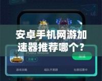 安卓手機網(wǎng)游加速器推薦哪個？讓你暢享無阻游戲體驗！