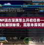 DNF遠(yuǎn)古深淵怎么開啟任務(wù)——輕松解鎖秘境，贏取豐厚獎勵！