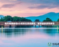 每天免費體驗6小時的云游戲網址，暢享極致游戲體驗