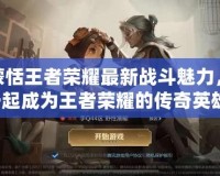 解鎖蒙恬王者榮耀最新戰斗魅力，與你一起成為王者榮耀的傳奇英雄！