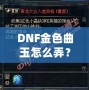 DNF金色曲玉怎么弄？掌握這些方法，輕松提升角色戰力！