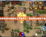 熱血傳奇手游電腦版怎么下載不了？教你輕松解決下載問題！