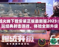 穿越火線下載安裝正版最新版2023：暢玩經典射擊游戲，體驗全新升級