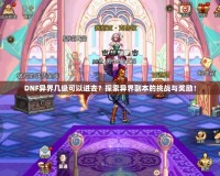 DNF異界幾級可以進去？探索異界副本的挑戰與獎勵！