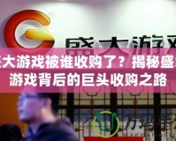 盛大游戲被誰收購了？揭秘盛大游戲背后的巨頭收購之路
