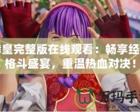 拳皇完整版在線觀看：暢享經(jīng)典格斗盛宴，重溫熱血對決！