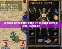 熱血傳奇客戶端下載好安裝不了？教你解決常見安裝問題，暢享經典！