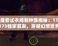 魔獸試衣間新種族揭秘：17173獨家首發，穿越幻想世界的奇幻體驗