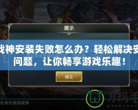 斗戰神安裝失敗怎么辦？輕松解決安裝問題，讓你暢享游戲樂趣！