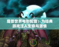 魔獸世界電影配音：為經典游戲注入生命與激情
