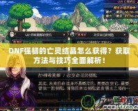DNF強韌的亡靈結晶怎么獲得？獲取方法與技巧全面解析！