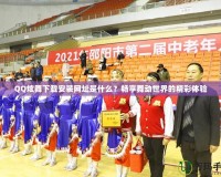 QQ炫舞下載安裝網(wǎng)址是什么？暢享舞動(dòng)世界的精彩體驗(yàn)