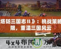 《塔防三國志Ⅱ》：挑戰(zhàn)策略極限，重溫三國風(fēng)云