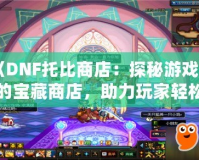 《DNF托比商店：探秘游戲中的寶藏商店，助力玩家輕松升級！》