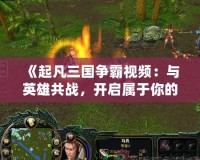 《起凡三國爭霸視頻：與英雄共戰，開啟屬于你的三國傳奇》