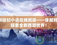 西游戰紀小說在線閱讀——穿越時空，探索全新西游世界！