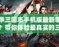 中華三國志手機版最新哪里有？帶你體驗最真實的三國亂世風云！