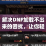 解決DNF加載不出來的困擾，讓你輕松暢玩地下城！