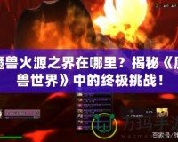 魔獸火源之界在哪里？揭秘《魔獸世界》中的終極挑戰(zhàn)！